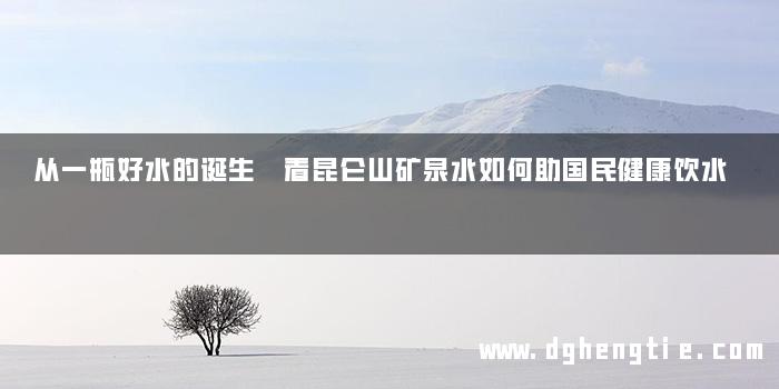 从一瓶好水的诞生 看昆仑山矿泉水如何助国民健康饮水